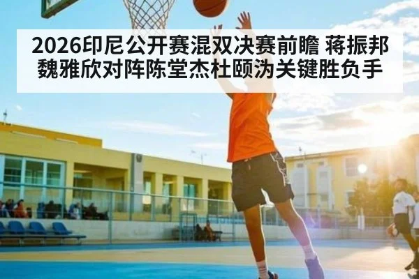 2026印尼公开赛混双决赛前瞻 蒋振邦魏雅欣对阵陈堂杰杜颐沩关键胜负手